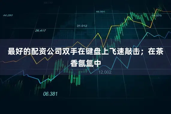 最好的配资公司双手在键盘上飞速敲击；在茶香氤氲中
