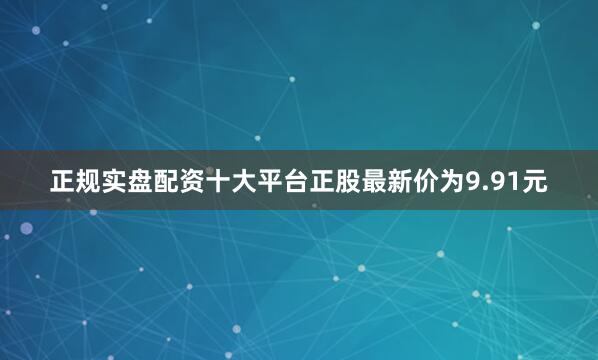 正规实盘配资十大平台正股最新价为9.91元