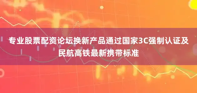 专业股票配资论坛换新产品通过国家3C强制认证及民航高铁最新携带标准