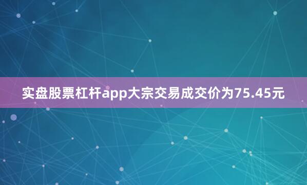 实盘股票杠杆app大宗交易成交价为75.45元