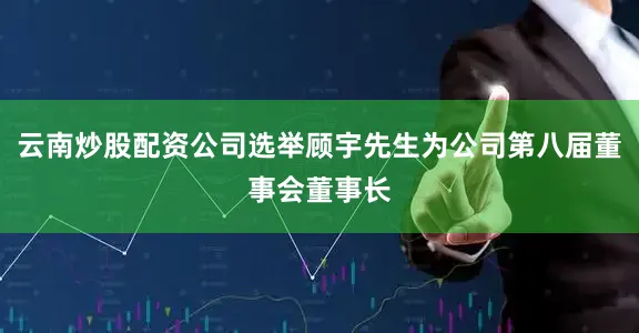 云南炒股配资公司选举顾宇先生为公司第八届董事会董事长