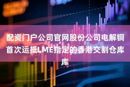 配资门户公司官网股份公司电解铜首次运抵LME指定的香港交割仓库