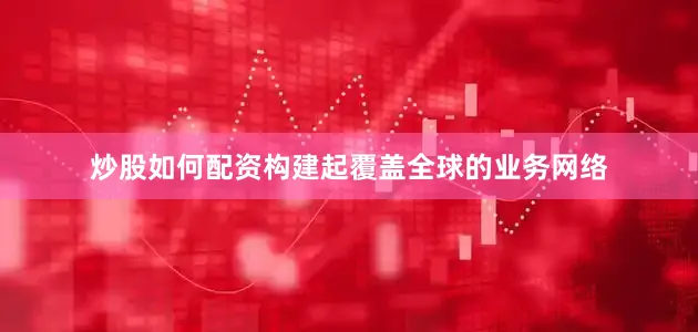 炒股如何配资构建起覆盖全球的业务网络