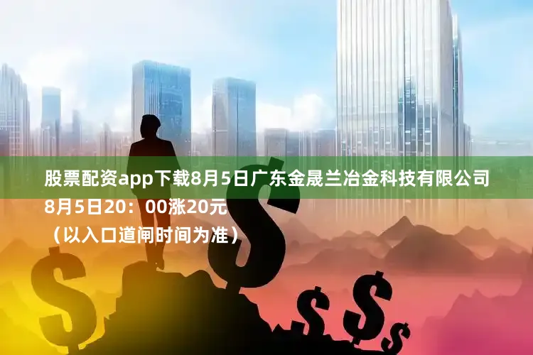 股票配资app下载8月5日广东金晟兰冶金科技有限公司
8月5日20：00涨20元
（以入口道闸时间为准）