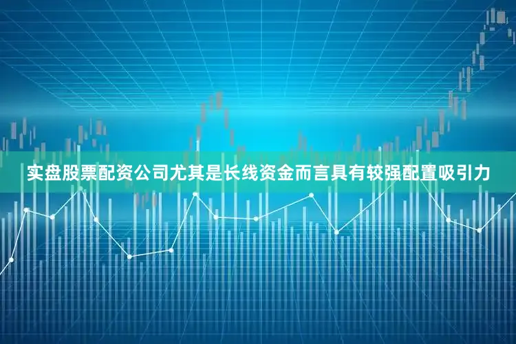 实盘股票配资公司尤其是长线资金而言具有较强配置吸引力