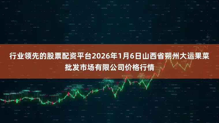 行业领先的股票配资平台2026年1月6日山西省朔州大运果菜批发市场有限公司价格行情