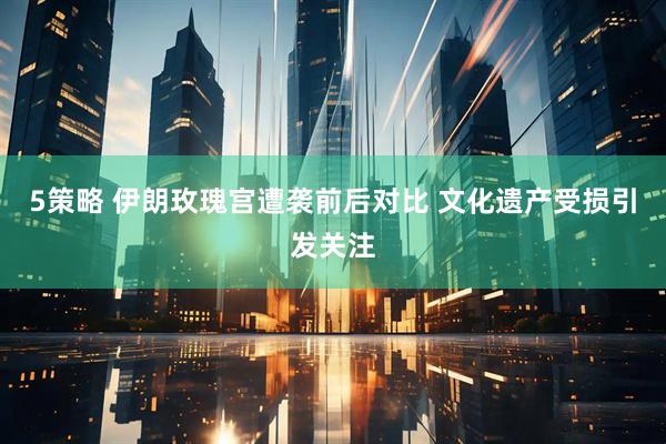 5策略 伊朗玫瑰宫遭袭前后对比 文化遗产受损引发关注