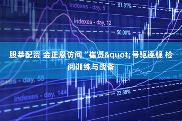 股莘配资 金正恩访问“崔贤"号驱逐舰 检阅训练与战备