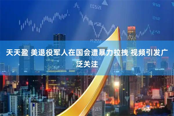 天天盈 美退役军人在国会遭暴力拉拽 视频引发广泛关注