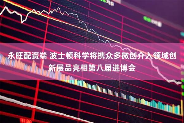 永旺配资端 波士顿科学将携众多微创介入领域创新展品亮相第八届进博会