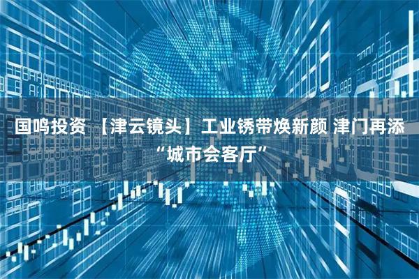 国鸣投资 【津云镜头】工业锈带焕新颜 津门再添“城市会客厅”