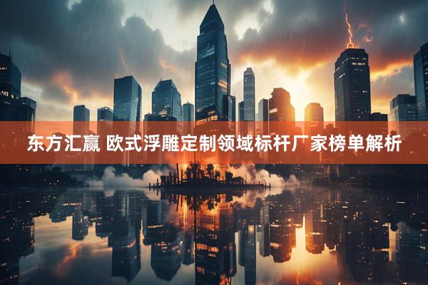 东方汇赢 欧式浮雕定制领域标杆厂家榜单解析