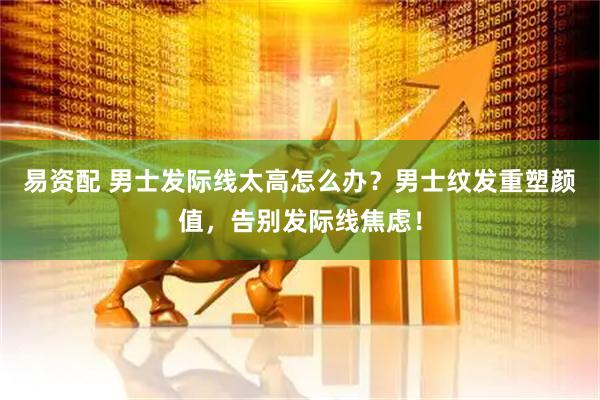 易资配 男士发际线太高怎么办？男士纹发重塑颜值，告别发际线焦虑！