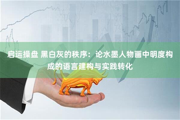 启运操盘 黑白灰的秩序：论水墨人物画中明度构成的语言建构与实践转化