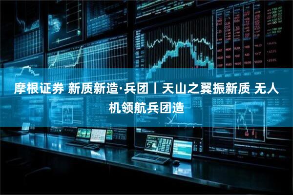 摩根证券 新质新造·兵团丨天山之翼振新质 无人机领航兵团造