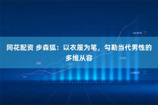 同花配资 步森狐：以衣履为笔，勾勒当代男性的多维从容