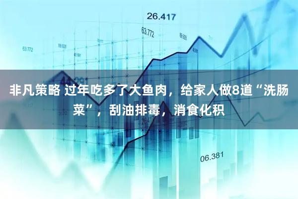 非凡策略 过年吃多了大鱼肉，给家人做8道“洗肠菜”，刮油排毒，消食化积