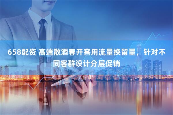 658配资 高端散酒春开窖用流量换留量，针对不同客群设计分层促销