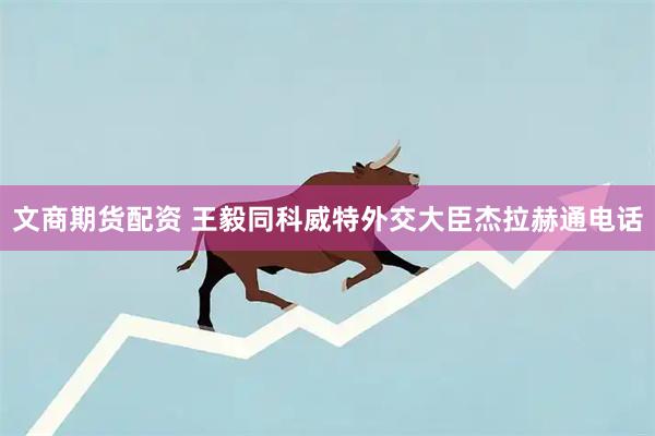 文商期货配资 王毅同科威特外交大臣杰拉赫通电话