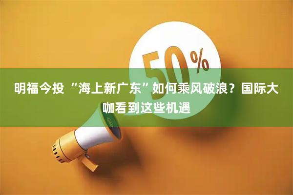 明福今投 “海上新广东”如何乘风破浪？国际大咖看到这些机遇