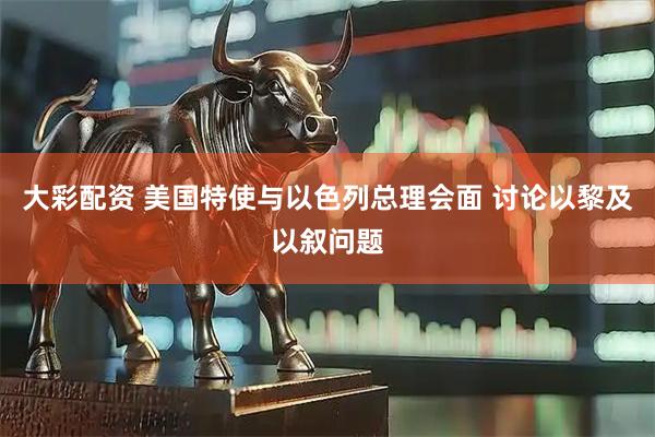 大彩配资 美国特使与以色列总理会面 讨论以黎及以叙问题