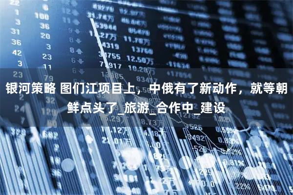银河策略 图们江项目上，中俄有了新动作，就等朝鲜点头了_旅游_合作中_建设