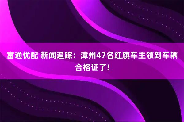 富通优配 新闻追踪：漳州47名红旗车主领到车辆合格证了!