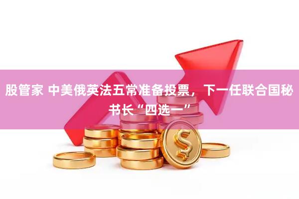 股管家 中美俄英法五常准备投票，下一任联合国秘书长“四选一”