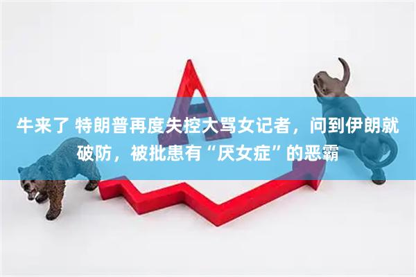 牛来了 特朗普再度失控大骂女记者，问到伊朗就破防，被批患有“厌女症”的恶霸