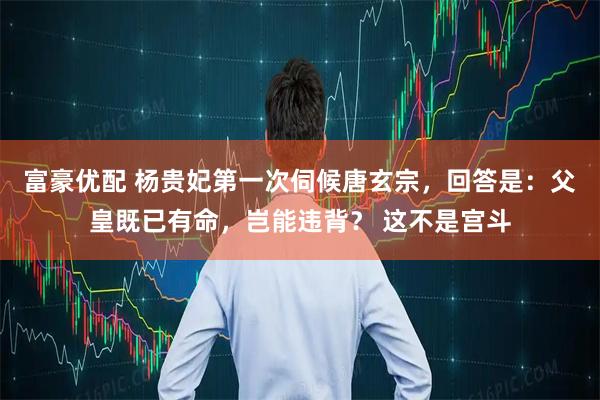 富豪优配 杨贵妃第一次伺候唐玄宗，回答是：父皇既已有命，岂能违背？ 这不是宫斗