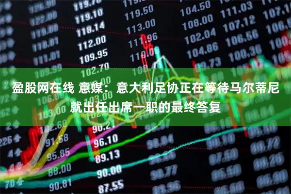 盈股网在线 意媒：意大利足协正在等待马尔蒂尼就出任出席一职的最终答复
