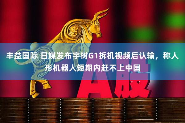 丰益国际 日媒发布宇树G1拆机视频后认输，称人形机器人短期内赶不上中国