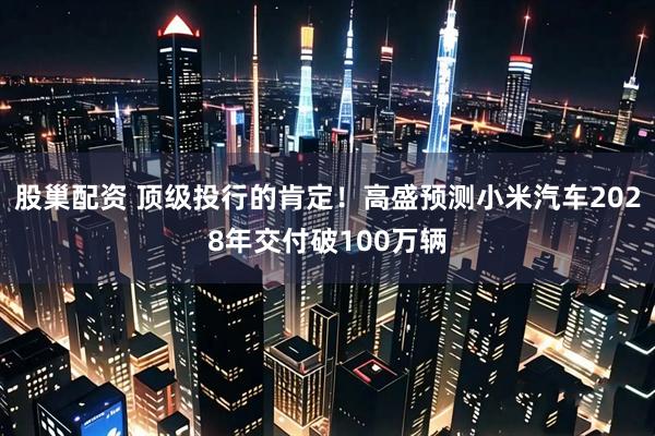 股巢配资 顶级投行的肯定！高盛预测小米汽车2028年交付破100万辆