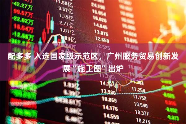 配多多 入选国家级示范区，广州服务贸易创新发展“施工图”出炉