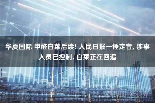 华夏国际 甲醛白菜后续! 人民日报一锤定音, 涉事人员已控制, 白菜正在回追
