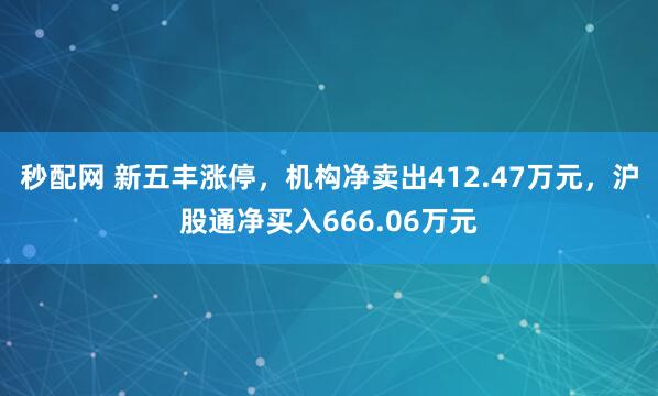秒配网 新五丰涨停，机构净卖出412.47万元，沪股通净买入666.06万元
